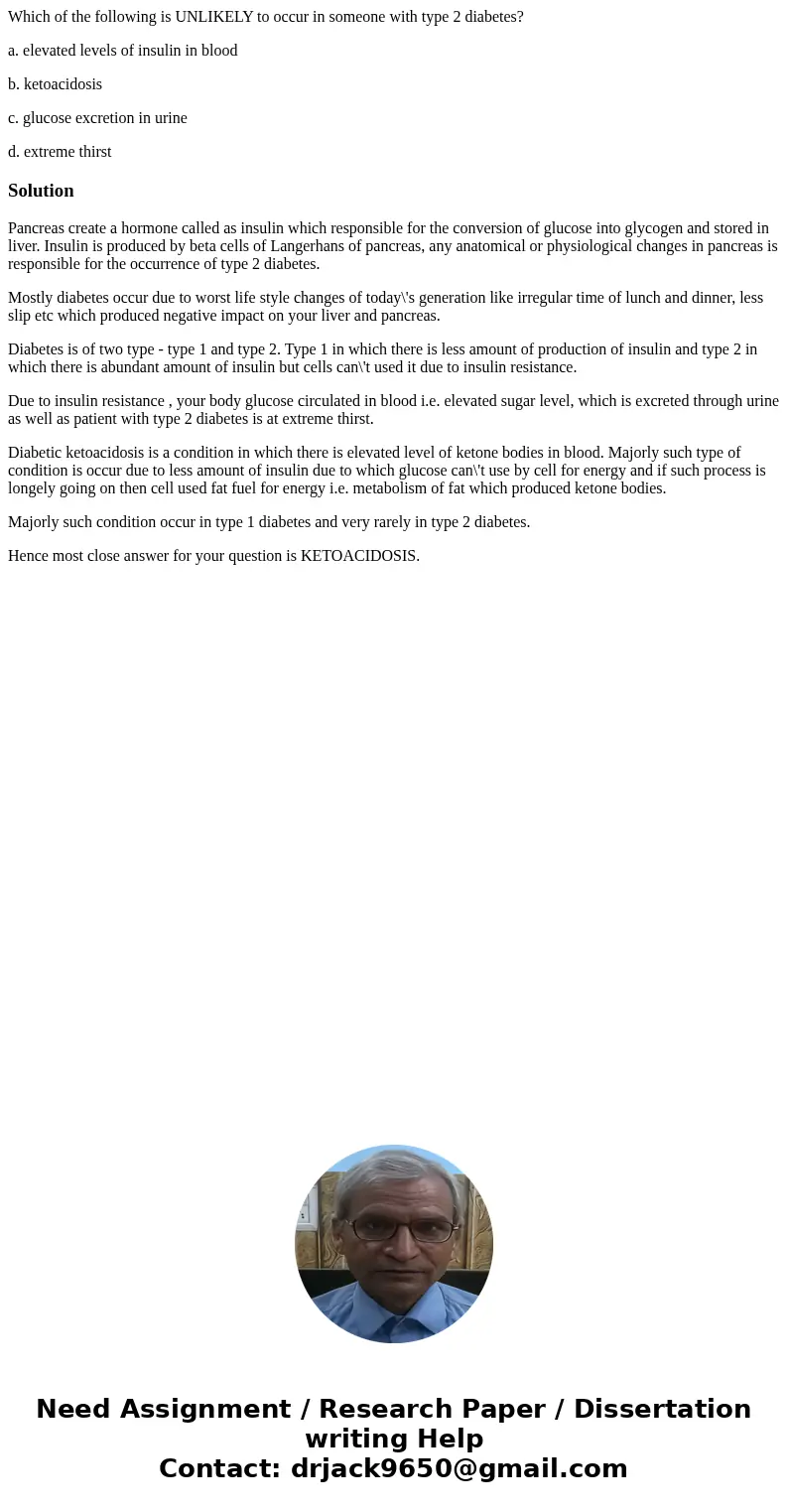 Which of the following is UNLIKELY to occur in someone with type 2 diabetes? a. elevated levels of insulin in blood b. ketoacidosis c. glucose excretion in urin Which of the following is UNLIKELY to occur in someone with type 2 diabetes? a. elevated levels of insulin in blood b. ketoacidosis c. glucose excretion in urin