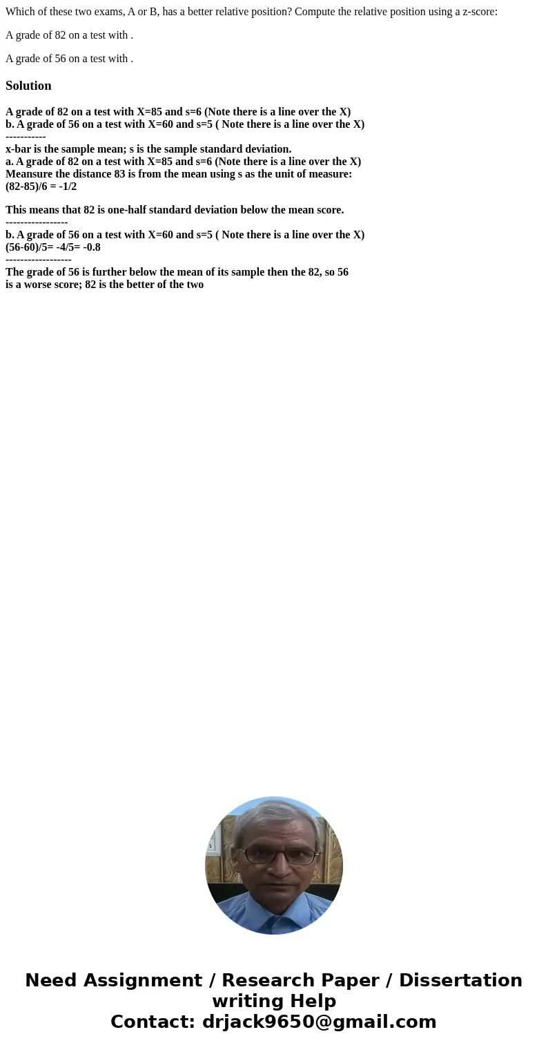 Which of these two exams, A or B, has a better relative position? Compute the relative position using a z-score: A grade of 82 on a test with . A grade of 56 on Which of these two exams, A or B, has a better relative position? Compute the relative position using a z-score: A grade of 82 on a test with . A grade of 56 on