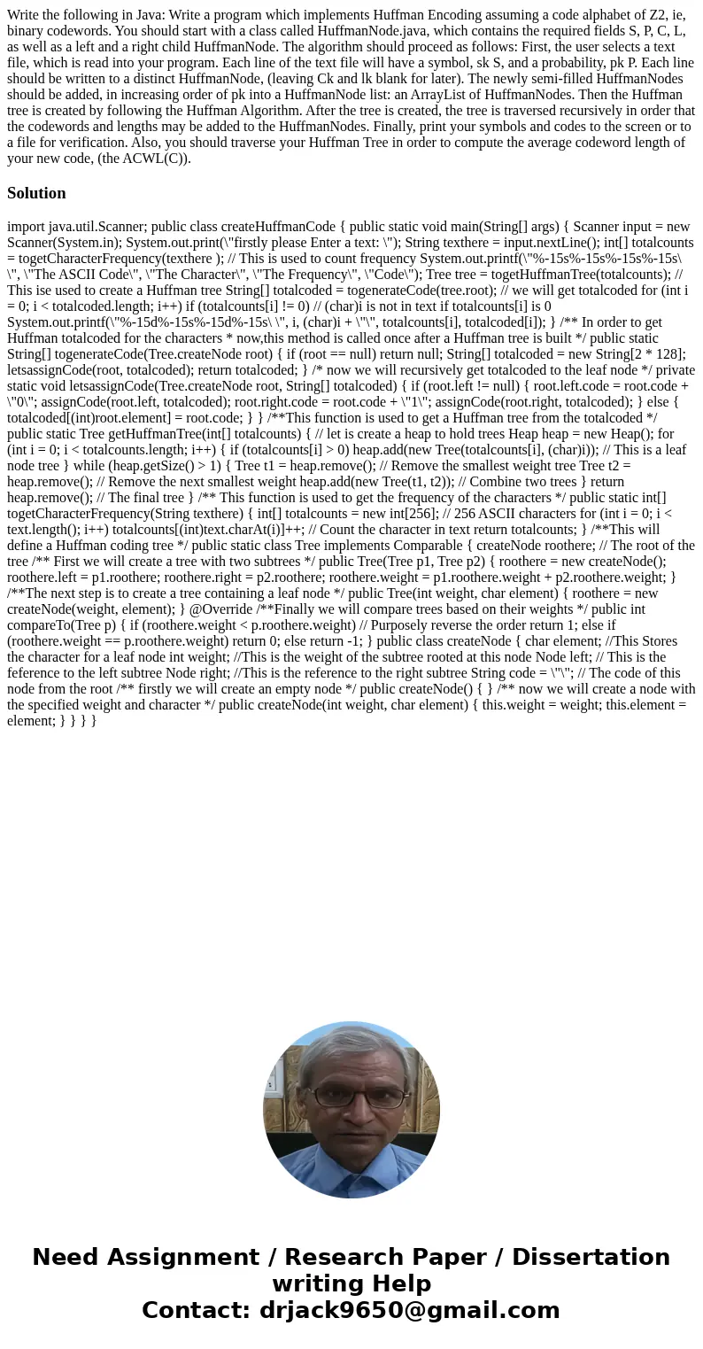 Write the following in Java: Write a program which implements Huffman Encoding assuming a code alphabet of Z2, ie, binary codewords. You should start with a cla Write the following in Java: Write a program which implements Huffman Encoding assuming a code alphabet of Z2, ie, binary codewords. You should start with a cla