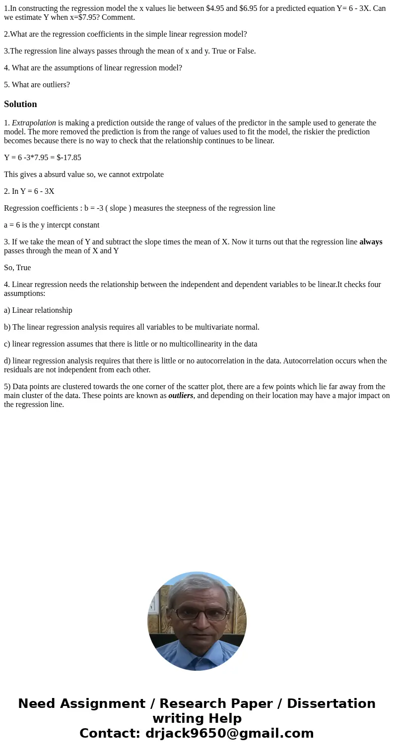 1.In constructing the regression model the x values lie between $4.95 and $6.95 for a predicted equation Y= 6 - 3X. Can we estimate Y when x=$7.95? Comment. 2.W