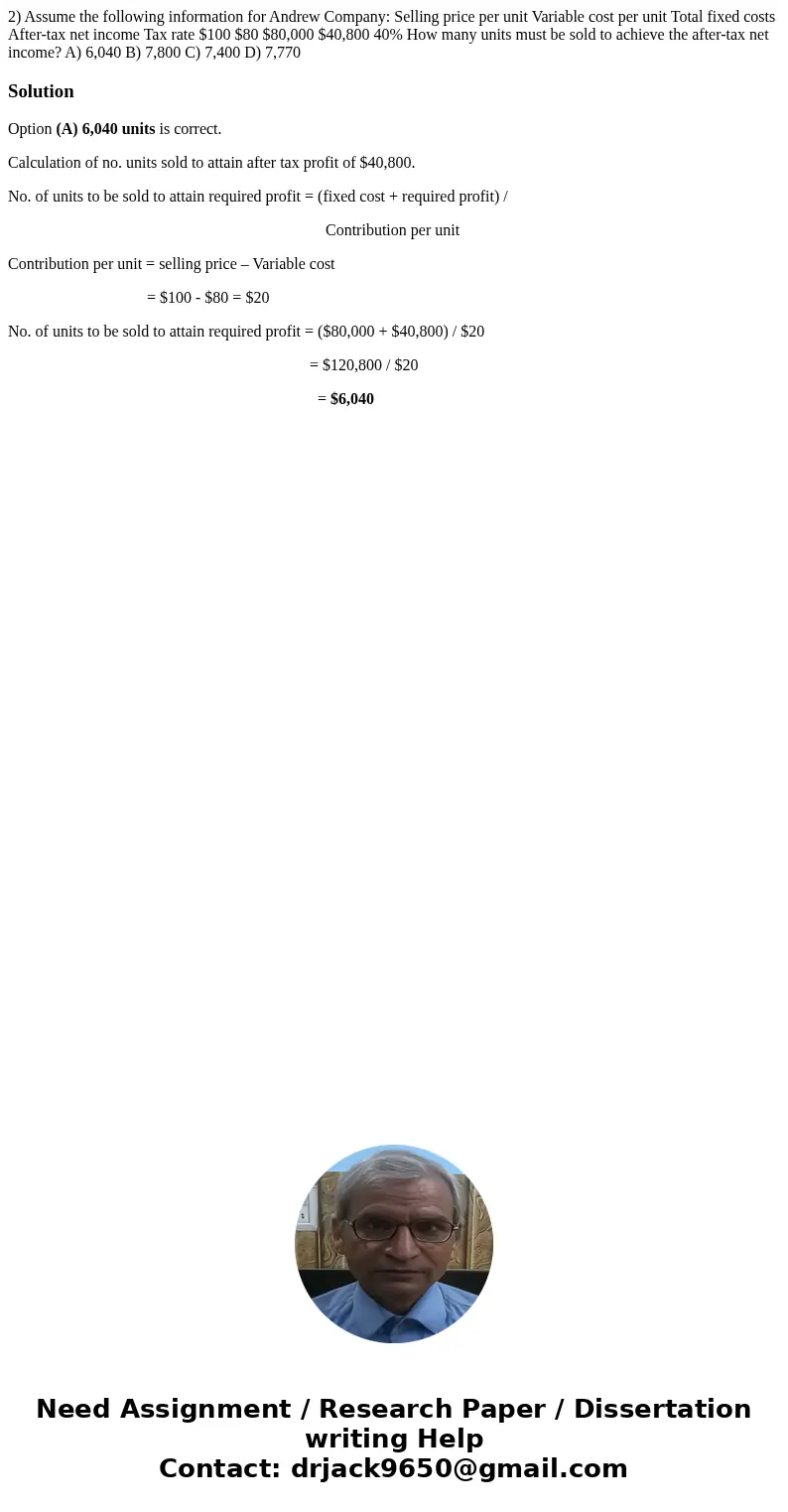 2) Assume the following information for Andrew Company: Selling price per unit Variable cost per unit Total fixed costs After-tax net income Tax rate $100 $80   2) Assume the following information for Andrew Company: Selling price per unit Variable cost per unit Total fixed costs After-tax net income Tax rate $100 $80