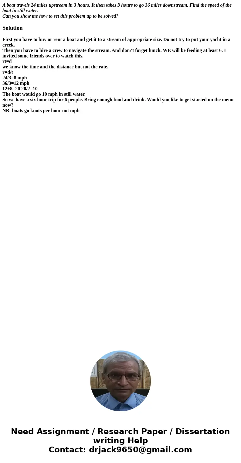 A boat travels 24 miles upstream in 3 hours. It then takes 3 hours to go 36 miles downstream. Find the speed of the boat in still water. Can you show me how to  A boat travels 24 miles upstream in 3 hours. It then takes 3 hours to go 36 miles downstream. Find the speed of the boat in still water. Can you show me how to