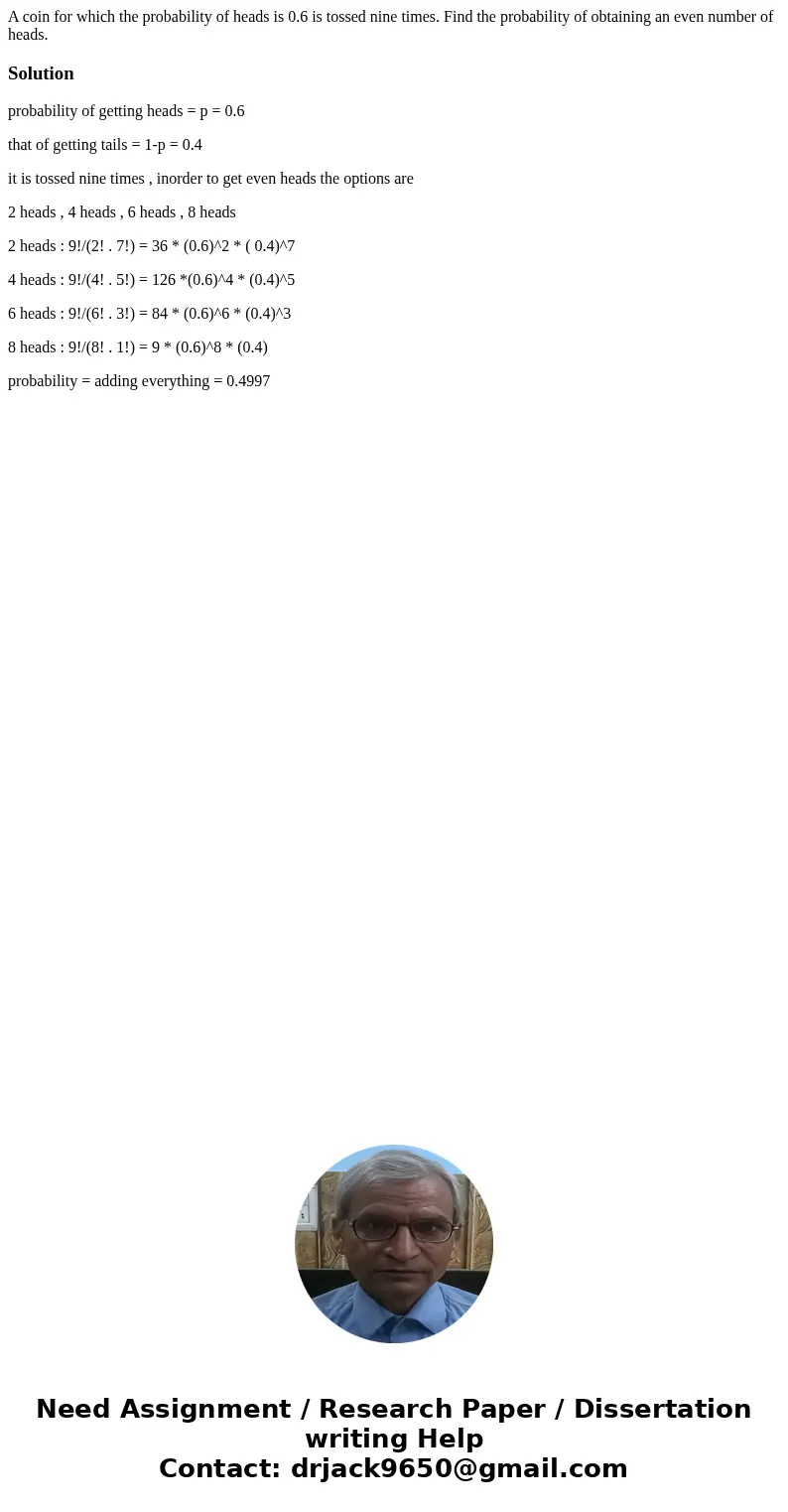 A coin for which the probability of heads is 0.6 is tossed nine times. Find the probability of obtaining an even number of heads.Solutionprobability of getting  A coin for which the probability of heads is 0.6 is tossed nine times. Find the probability of obtaining an even number of heads.Solutionprobability of getting