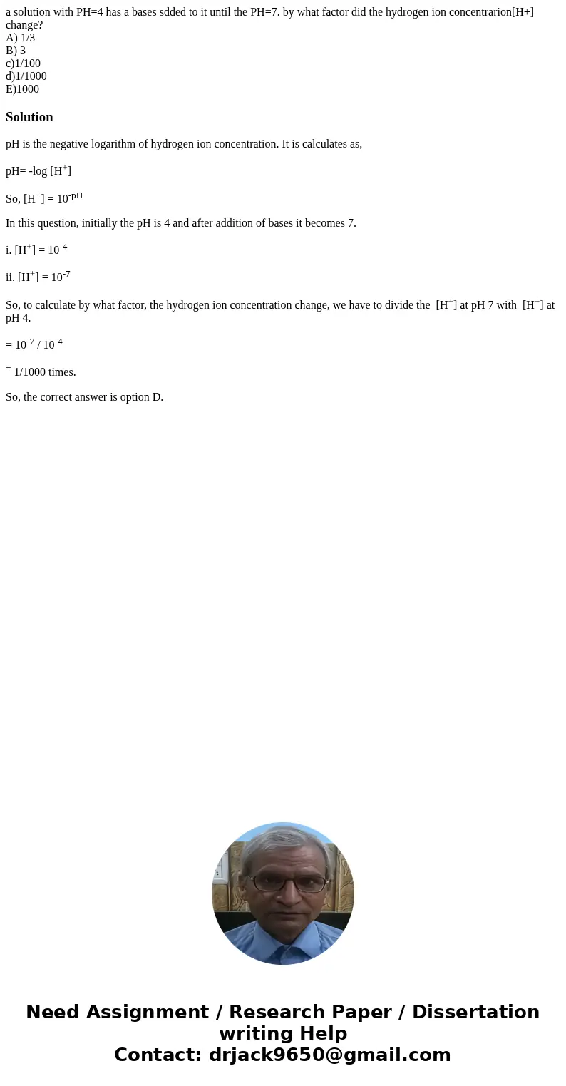 a solution with PH=4 has a bases sdded to it until the PH=7. by what factor did the hydrogen ion concentrarion[H+] change? A) 1/3 B) 3 c)1/100 d)1/1000 E)1000So