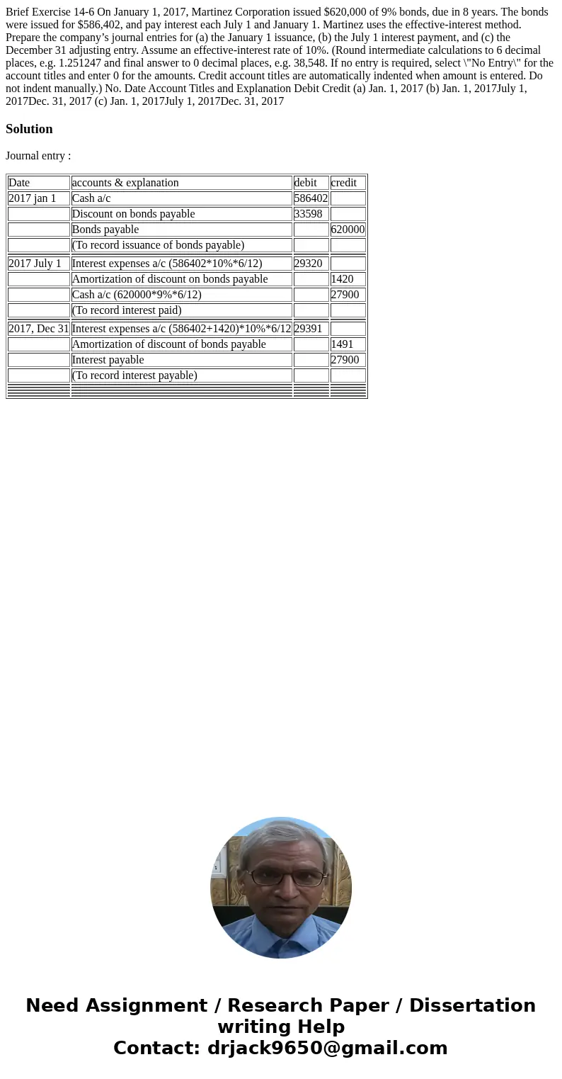 Brief Exercise 14-6 On January 1, 2017, Martinez Corporation issued $620,000 of 9% bonds, due in 8 years. The bonds were issued for $586,402, and pay interest e Brief Exercise 14-6 On January 1, 2017, Martinez Corporation issued $620,000 of 9% bonds, due in 8 years. The bonds were issued for $586,402, and pay interest e