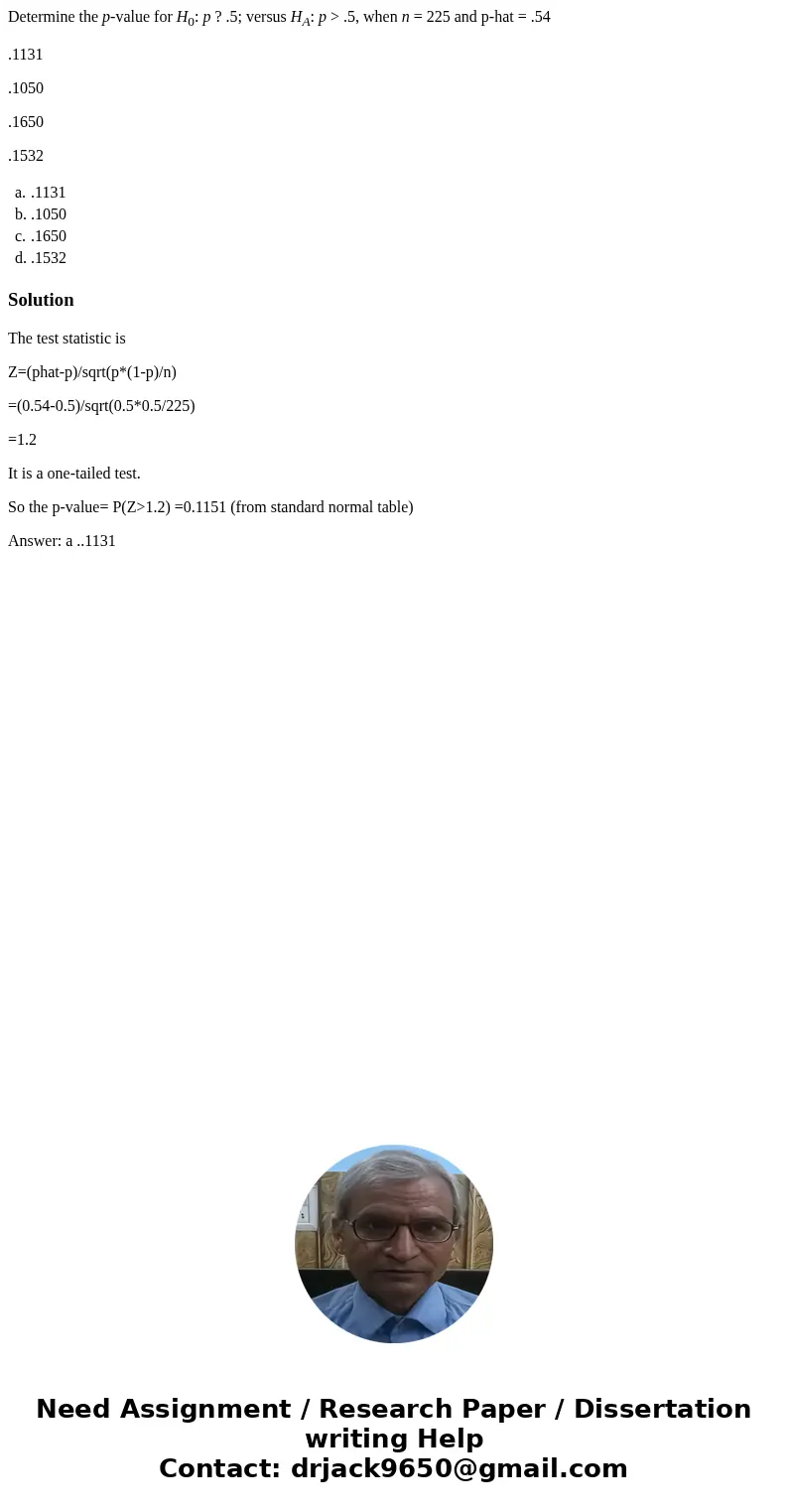 Determine the p-value for H0: p ? .5; versus HA: p > .5, when n = 225 and p-hat = .54 .1131 .1050 .1650 .1532 a. .1131 b. .1050 c. .1650 d. .1532 SolutionThe Determine the p-value for H0: p ? .5; versus HA: p > .5, when n = 225 and p-hat = .54 .1131 .1050 .1650 .1532 a. .1131 b. .1050 c. .1650 d. .1532 SolutionThe