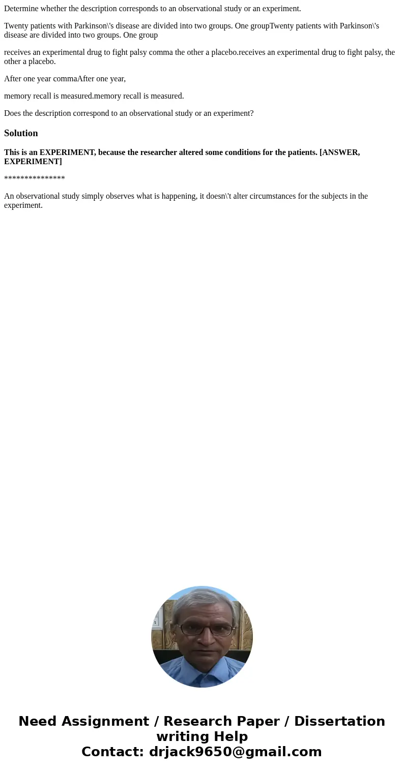 Determine whether the description corresponds to an observational study or an experiment. Twenty patients with Parkinson\'s disease are divided into two groups. Determine whether the description corresponds to an observational study or an experiment. Twenty patients with Parkinson\'s disease are divided into two groups.