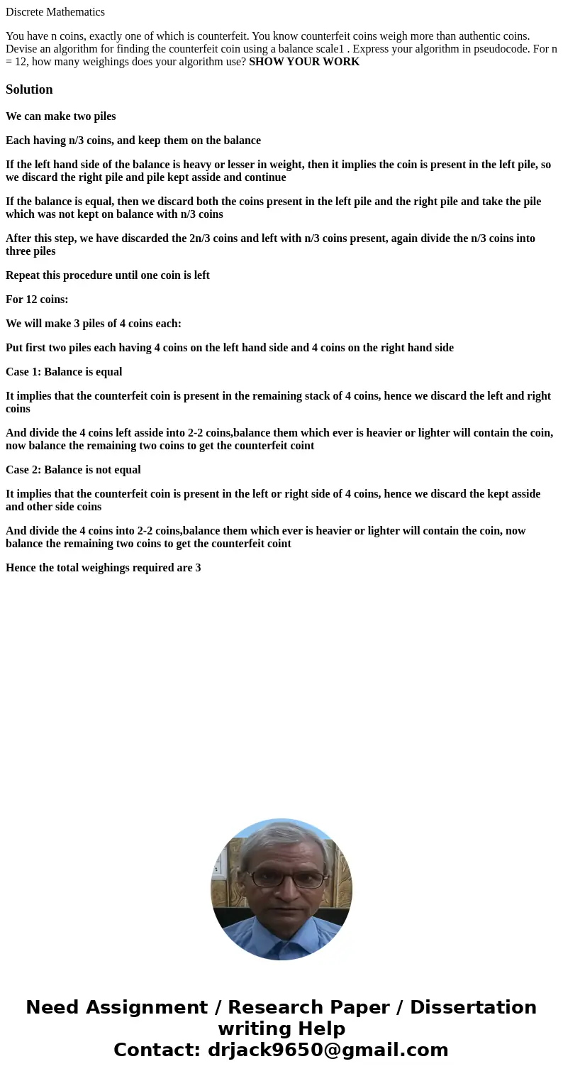 Discrete Mathematics You have n coins, exactly one of which is counterfeit. You know counterfeit coins weigh more than authentic coins. Devise an algorithm for  Discrete Mathematics You have n coins, exactly one of which is counterfeit. You know counterfeit coins weigh more than authentic coins. Devise an algorithm for