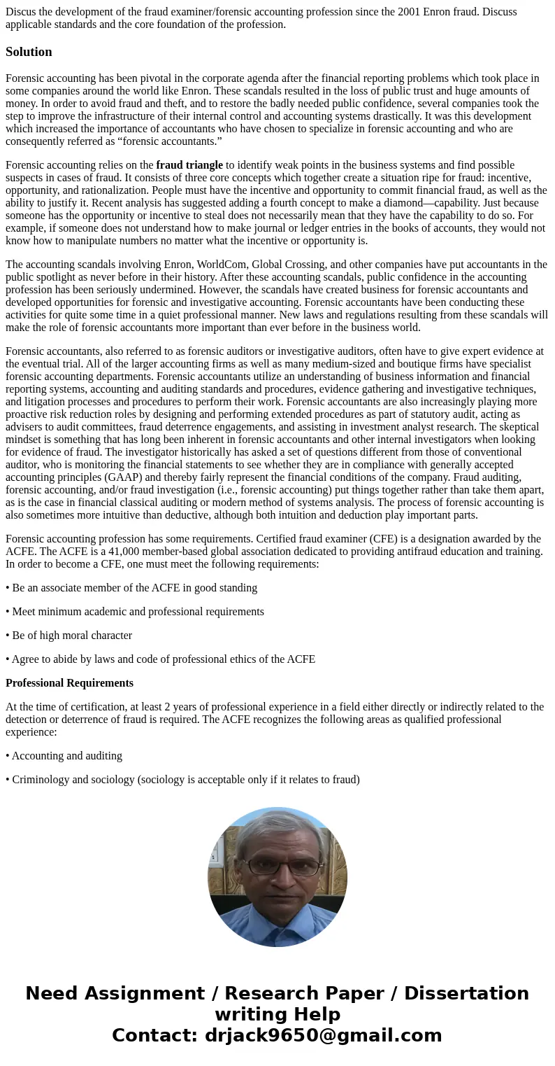 Discus the development of the fraud examiner/forensic accounting profession since the 2001 Enron fraud. Discuss applicable standards and the core foundation of  Discus the development of the fraud examiner/forensic accounting profession since the 2001 Enron fraud. Discuss applicable standards and the core foundation of