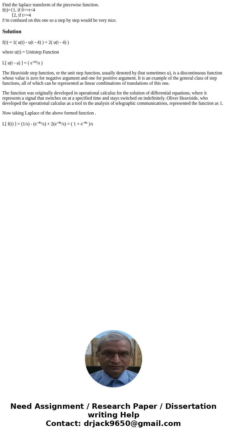 Find the laplace transform of the piecewise function. f(t)={1, if 0<=t<4 {2, if t>=4 I\'m confused on this one so a step by step would be very nice.Sol Find the laplace transform of the piecewise function. f(t)={1, if 0<=t<4 {2, if t>=4 I\'m confused on this one so a step by step would be very nice.Sol