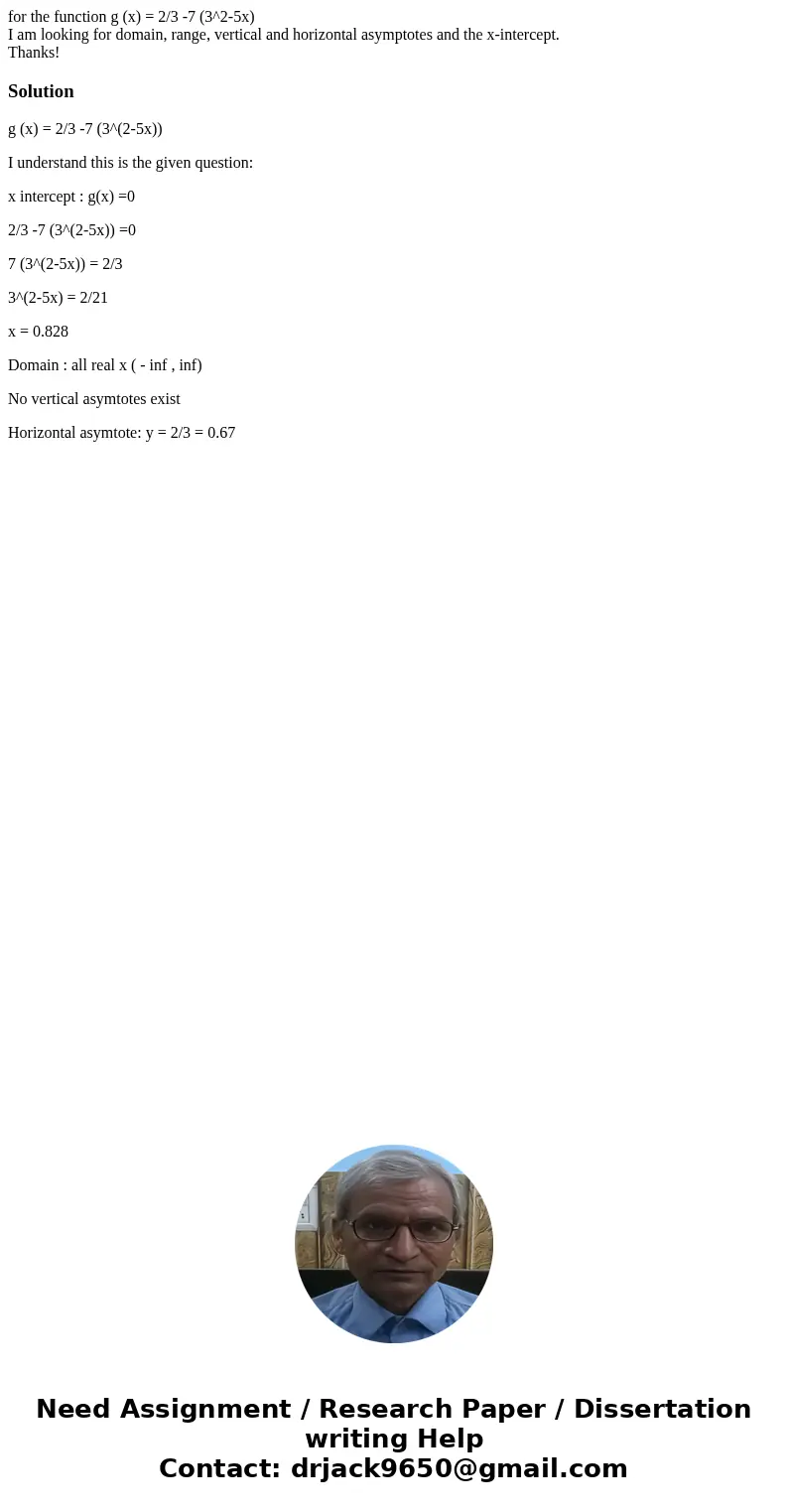 for the function g (x) = 2/3 -7 (3^2-5x) I am looking for domain, range, vertical and horizontal asymptotes and the x-intercept. Thanks!Solutiong (x) = 2/3 -7 (