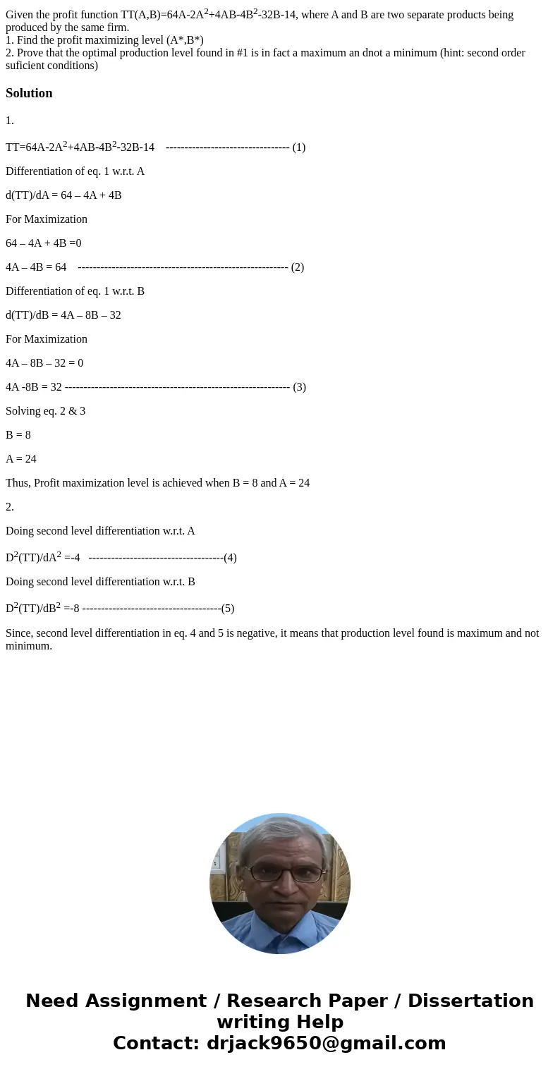 Given the profit function TT(A,B)=64A-2A2+4AB-4B2-32B-14, where A and B are two separate products being produced by the same firm. 1. Find the profit maximizing Given the profit function TT(A,B)=64A-2A2+4AB-4B2-32B-14, where A and B are two separate products being produced by the same firm. 1. Find the profit maximizing