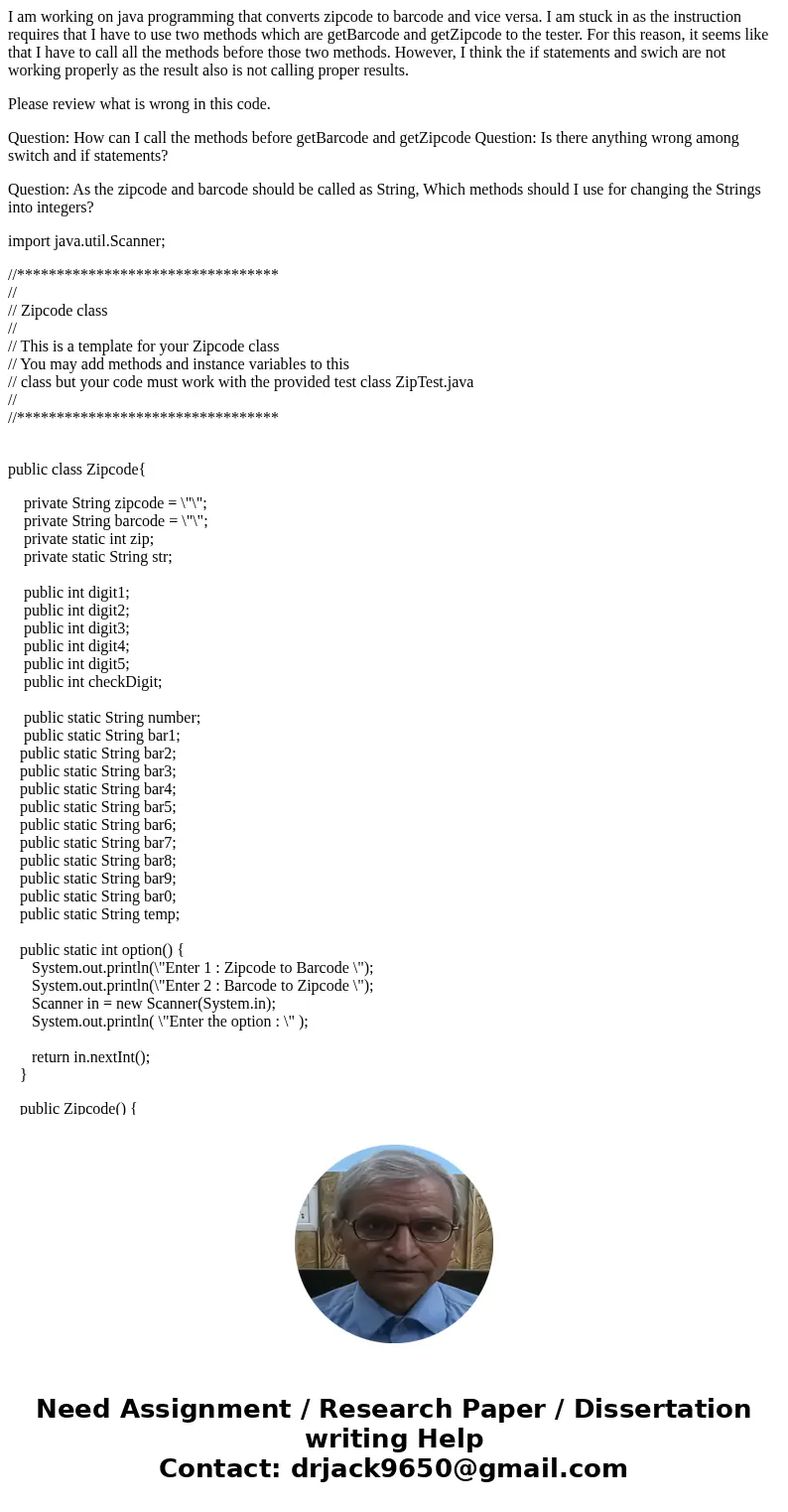 I am working on java programming that converts zipcode to barcode and vice versa. I am stuck in as the instruction requires that I have to use two methods which I am working on java programming that converts zipcode to barcode and vice versa. I am stuck in as the instruction requires that I have to use two methods which