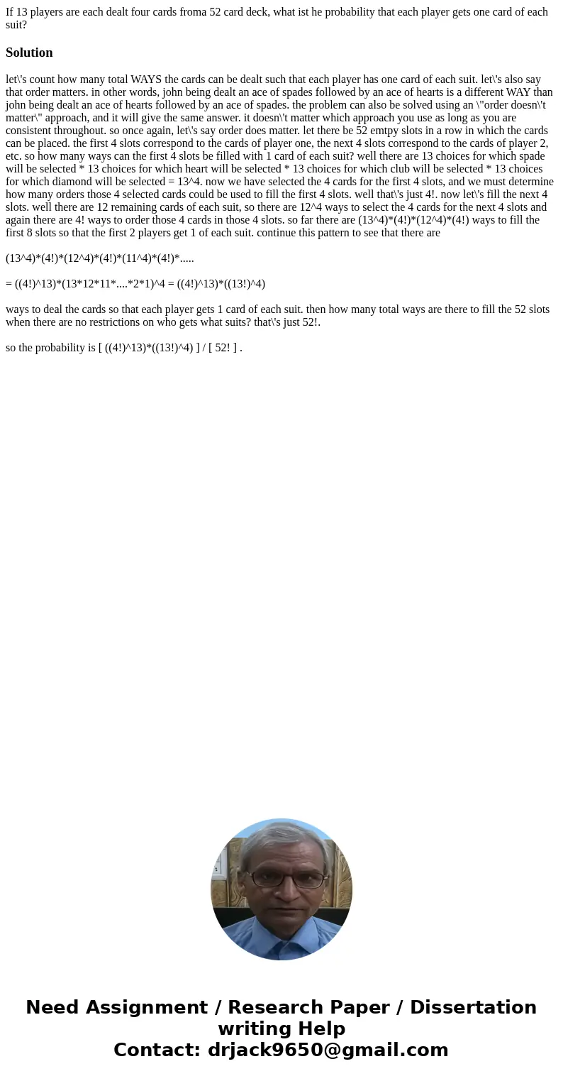 If 13 players are each dealt four cards froma 52 card deck, what ist he probability that each player gets one card of each suit?Solutionlet\'s count how many to If 13 players are each dealt four cards froma 52 card deck, what ist he probability that each player gets one card of each suit?Solutionlet\'s count how many to