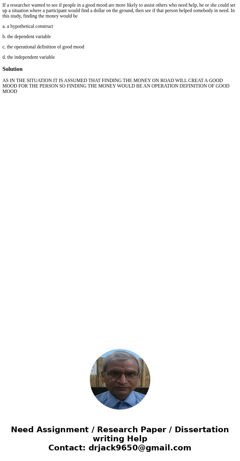If a researcher wanted to see if people in a good mood are more likely to assist others who need help, he or she could set up a situation where a participant wo If a researcher wanted to see if people in a good mood are more likely to assist others who need help, he or she could set up a situation where a participant wo