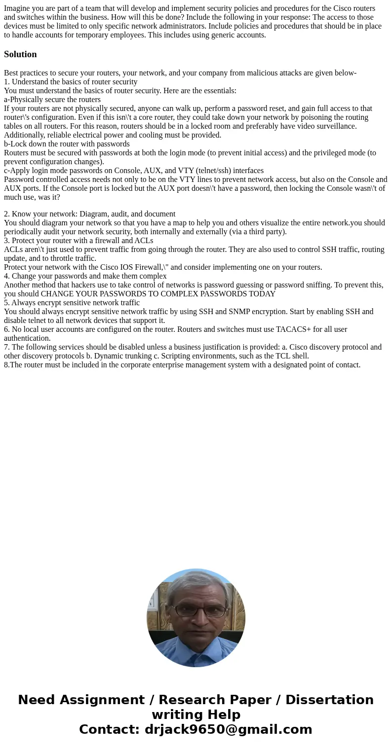 Imagine you are part of a team that will develop and implement security policies and procedures for the Cisco routers and switches within the business. How wil  Imagine you are part of a team that will develop and implement security policies and procedures for the Cisco routers and switches within the business. How wil