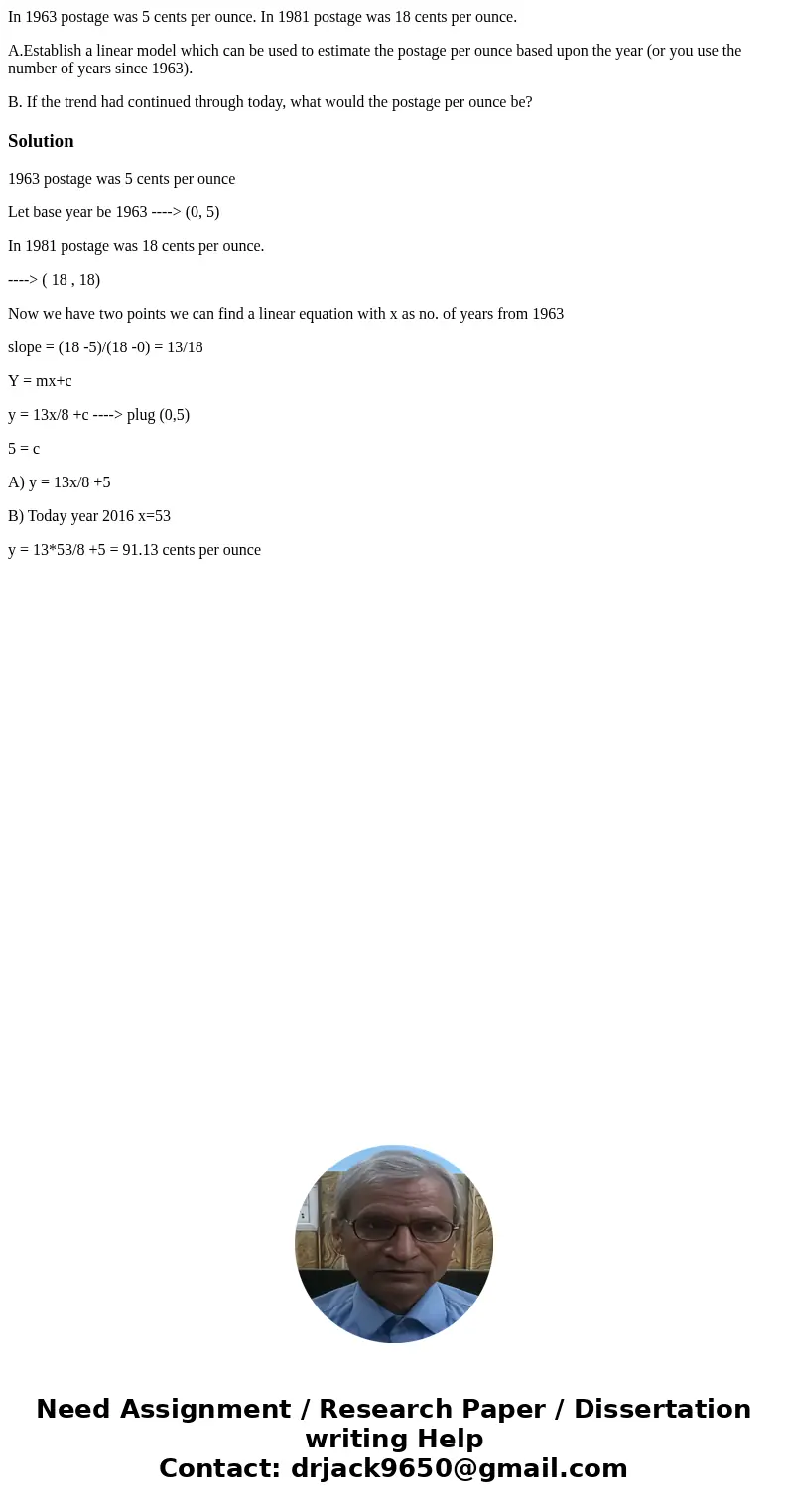 In 1963 postage was 5 cents per ounce. In 1981 postage was 18 cents per ounce. A.Establish a linear model which can be used to estimate the postage per ounce ba