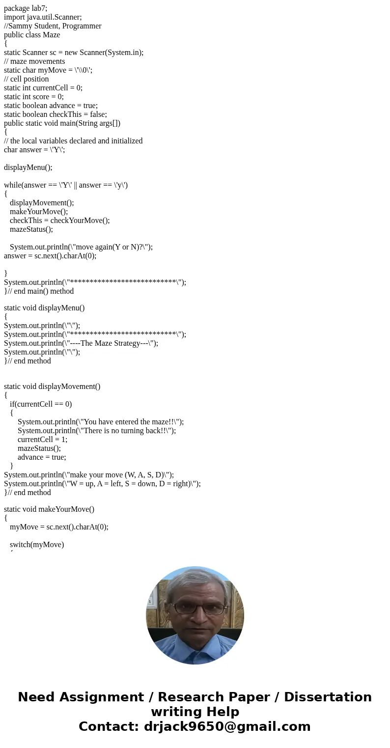 package lab7; import java.util.Scanner; //Sammy Student, Programmer public class Maze { static Scanner sc = new Scanner(System.in); // maze movements static cha package lab7; import java.util.Scanner; //Sammy Student, Programmer public class Maze { static Scanner sc = new Scanner(System.in); // maze movements static cha
