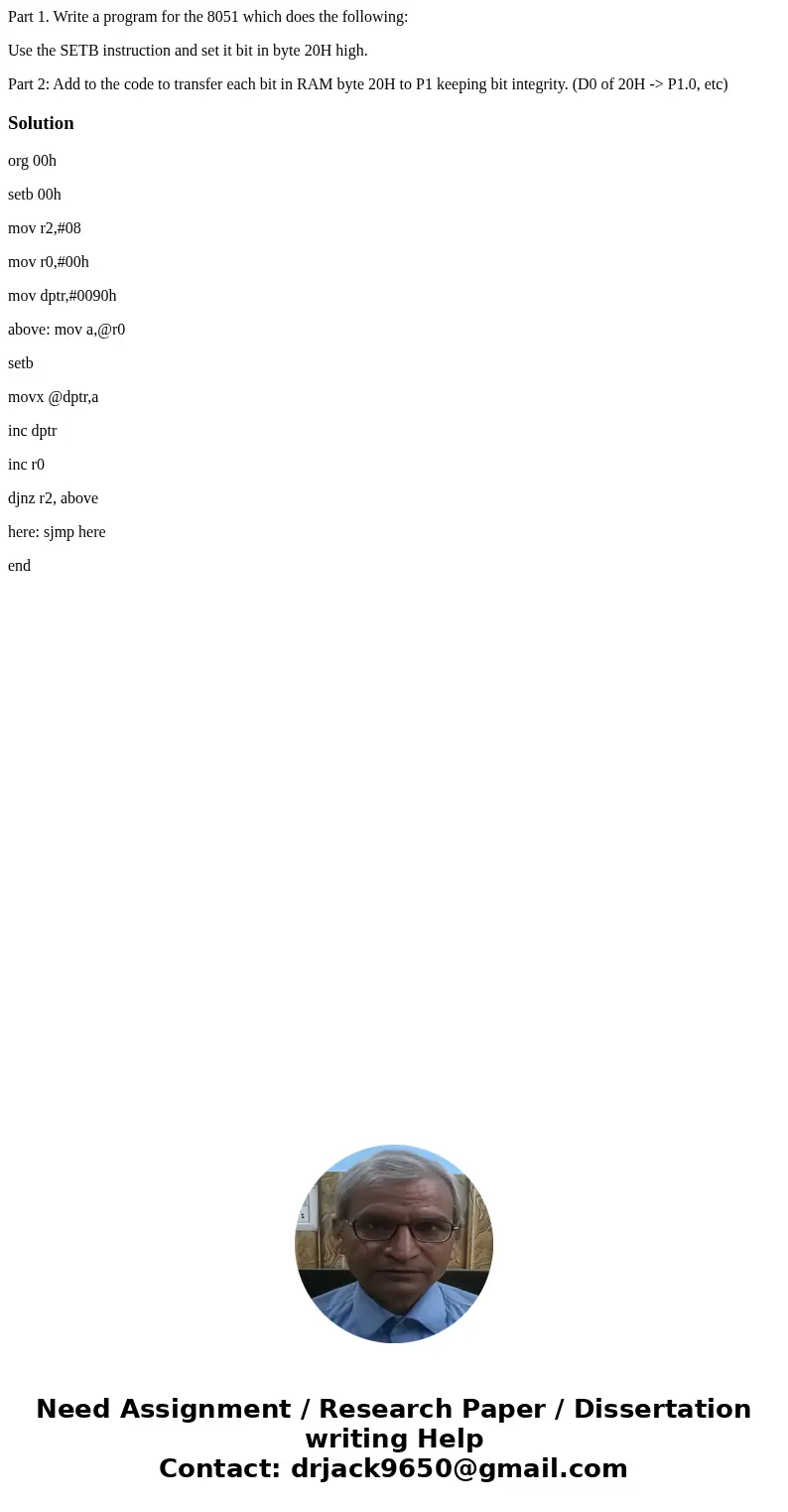 Part 1. Write a program for the 8051 which does the following: Use the SETB instruction and set it bit in byte 20H high. Part 2: Add to the code to transfer eac Part 1. Write a program for the 8051 which does the following: Use the SETB instruction and set it bit in byte 20H high. Part 2: Add to the code to transfer eac