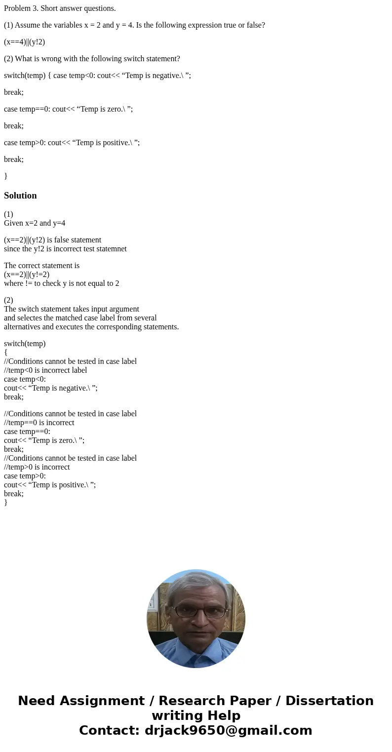 Problem 3. Short answer questions. (1) Assume the variables x = 2 and y = 4. Is the following expression true or false? (x==4)||(y!2) (2) What is wrong with the Problem 3. Short answer questions. (1) Assume the variables x = 2 and y = 4. Is the following expression true or false? (x==4)||(y!2) (2) What is wrong with the