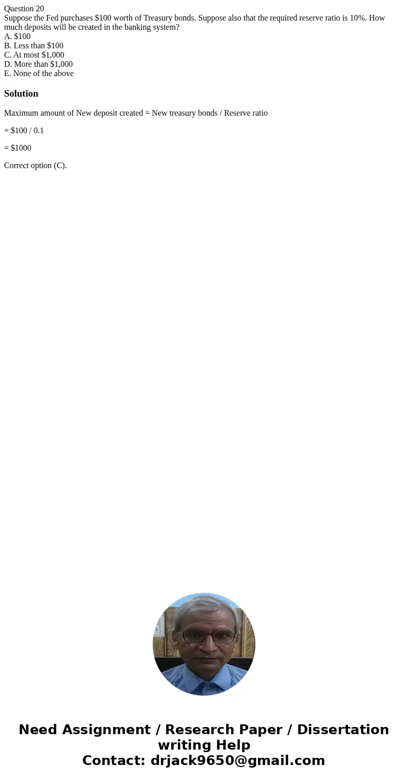 Question 20 Suppose the Fed purchases $100 worth of Treasury bonds. Suppose also that the required reserve ratio is 10%. How much deposits will be created in th