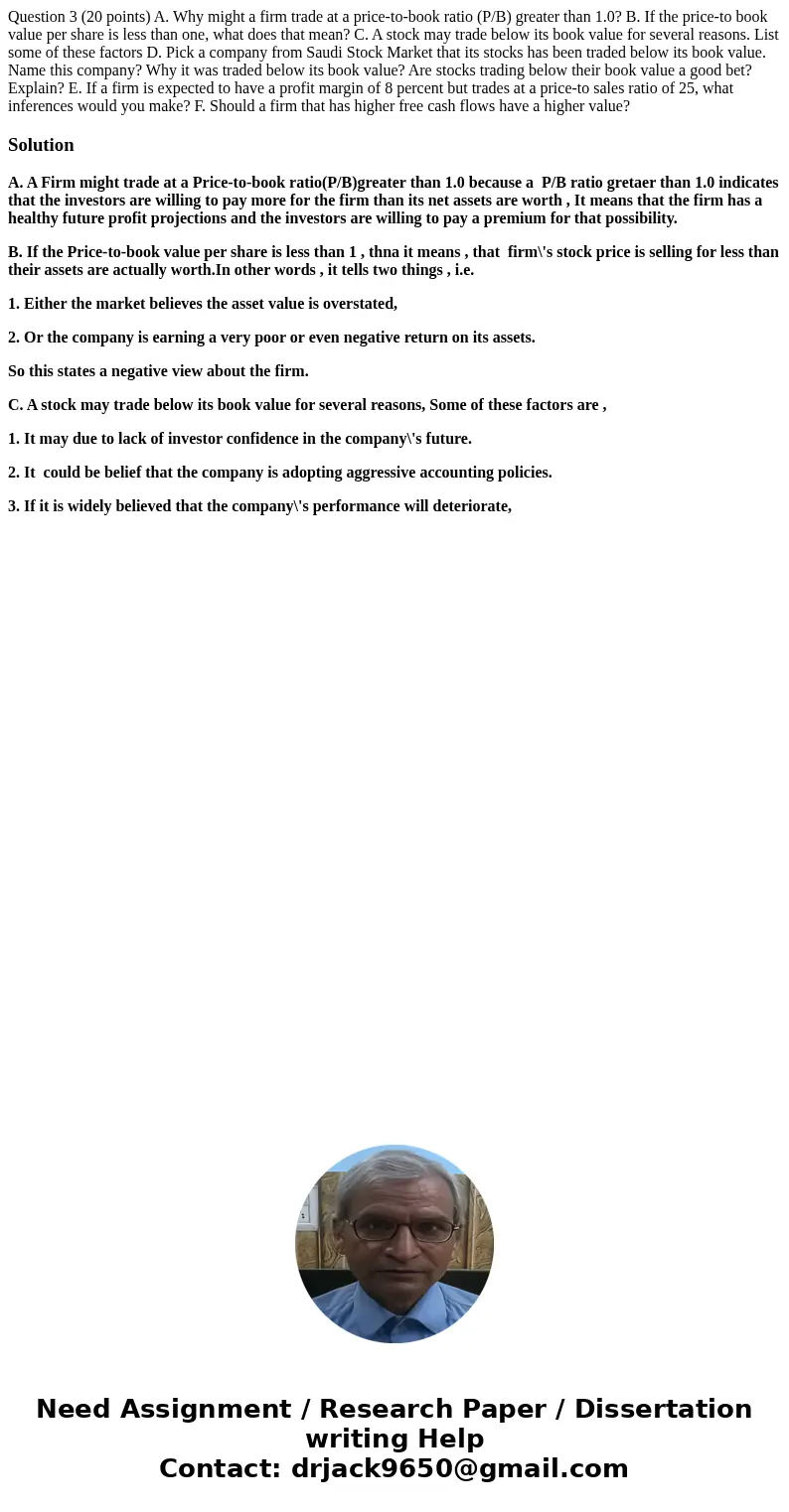 Question 3 (20 points) A. Why might a firm trade at a price-to-book ratio (P/B) greater than 1.0? B. If the price-to book value per share is less than one, wha  Question 3 (20 points) A. Why might a firm trade at a price-to-book ratio (P/B) greater than 1.0? B. If the price-to book value per share is less than one, wha
