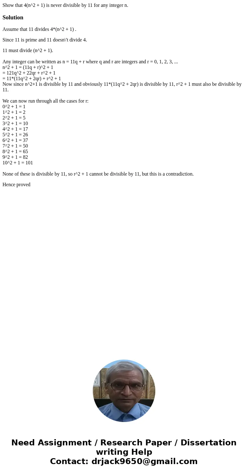 Show that 4(n^2 + 1) is never divisible by 11 for any integer n.SolutionAssume that 11 divides 4*(n^2 + 1) . Since 11 is prime and 11 doesn\'t divide 4. 11 mus  Show that 4(n^2 + 1) is never divisible by 11 for any integer n.SolutionAssume that 11 divides 4*(n^2 + 1) . Since 11 is prime and 11 doesn\'t divide 4. 11 mus