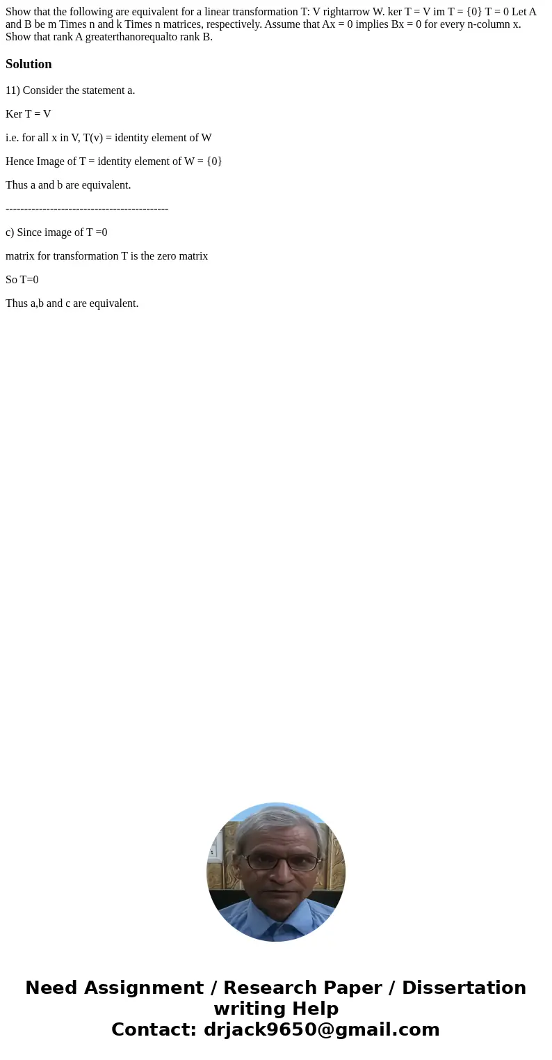 Show that the following are equivalent for a linear transformation T: V rightarrow W. ker T = V im T = {0} T = 0 Let A and B be m Times n and k Times n matrice  Show that the following are equivalent for a linear transformation T: V rightarrow W. ker T = V im T = {0} T = 0 Let A and B be m Times n and k Times n matrice