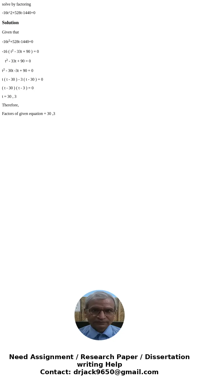 solve by factoring -16t^2+528t-1440=0SolutionGiven that -16t2+528t-1440=0 -16 ( t2 - 33t + 90 ) = 0 t2 - 33t + 90 = 0 t2 - 30t -3t + 90 = 0 t ( t - 30 ) - 3 ( t