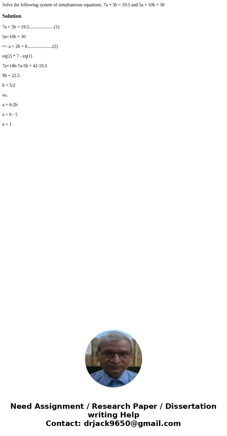 Solve the following system of simultaneous equations. 7a + 5b = 19.5 and 5a + 10b = 30Solution7a + 5b = 19.5......................(1) 5a+10b = 30 => a + 2b = Solve the following system of simultaneous equations. 7a + 5b = 19.5 and 5a + 10b = 30Solution7a + 5b = 19.5......................(1) 5a+10b = 30 => a + 2b =
