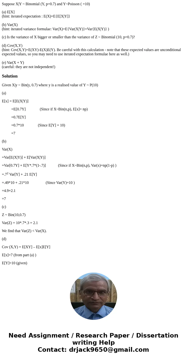Suppose X|Y ~ Binomial (Y, p=0.7) and Y~Poisson ( =10) (a) E[X] (hint: iterated expectation : E(X)=E{E[X|Y]} (b) Var(X) (hint: iterated variance formulae: Var(X