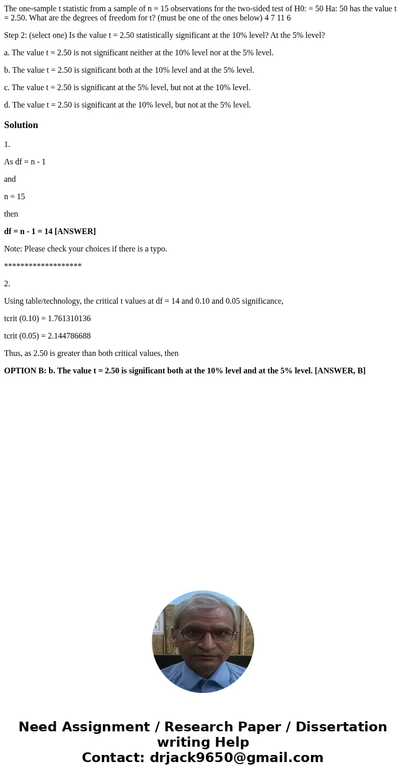 The one-sample t statistic from a sample of n = 15 observations for the two-sided test of H0: = 50 Ha: 50 has the value t = 2.50. What are the degrees of freedo The one-sample t statistic from a sample of n = 15 observations for the two-sided test of H0: = 50 Ha: 50 has the value t = 2.50. What are the degrees of freedo