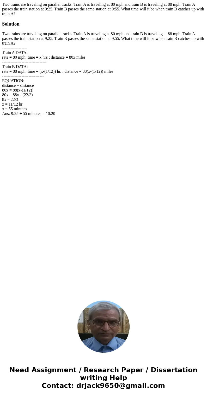 Two trains are traveling on parallel tracks. Train A is traveling at 80 mph and train B is traveling at 88 mph. Train A passes the train station at 9:25. Train  Two trains are traveling on parallel tracks. Train A is traveling at 80 mph and train B is traveling at 88 mph. Train A passes the train station at 9:25. Train
