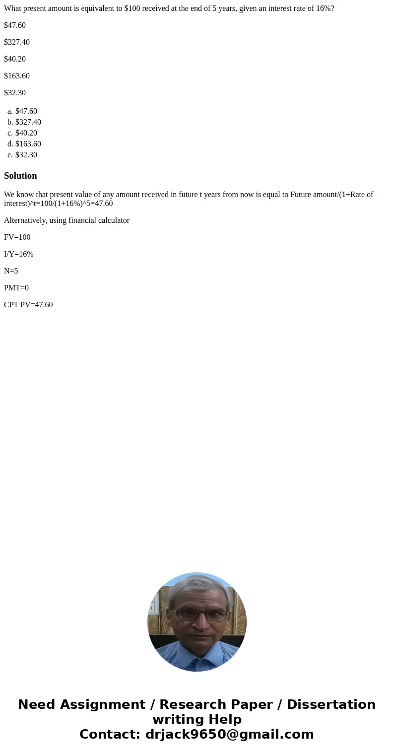What present amount is equivalent to $100 received at the end of 5 years, given an interest rate of 16%? $47.60 $327.40 $40.20 $163.60 $32.30 a. $47.60 b. $327.
