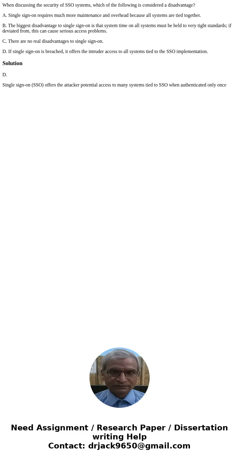 When discussing the security of SSO systems, which of the following is considered a disadvantage? A. Single sign-on requires much more maintenance and overhead  When discussing the security of SSO systems, which of the following is considered a disadvantage? A. Single sign-on requires much more maintenance and overhead
