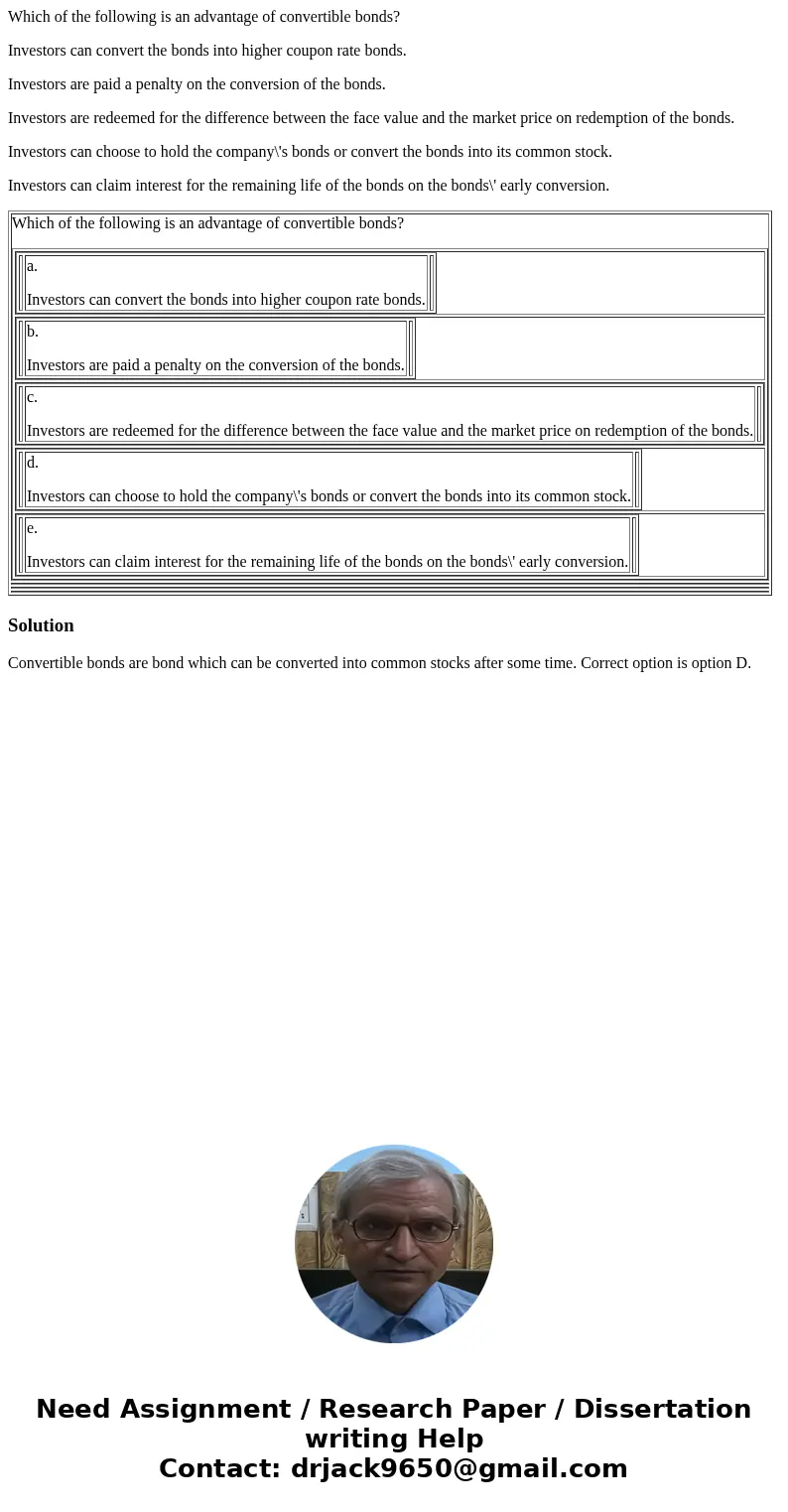 Which of the following is an advantage of convertible bonds? Investors can convert the bonds into higher coupon rate bonds. Investors are paid a penalty on the  Which of the following is an advantage of convertible bonds? Investors can convert the bonds into higher coupon rate bonds. Investors are paid a penalty on the