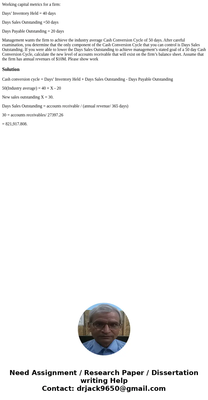 Working capital metrics for a firm: Days’ Inventory Held = 40 days Days Sales Outstanding =50 days Days Payable Outstanding = 20 days Management wants the firm  Working capital metrics for a firm: Days’ Inventory Held = 40 days Days Sales Outstanding =50 days Days Payable Outstanding = 20 days Management wants the firm