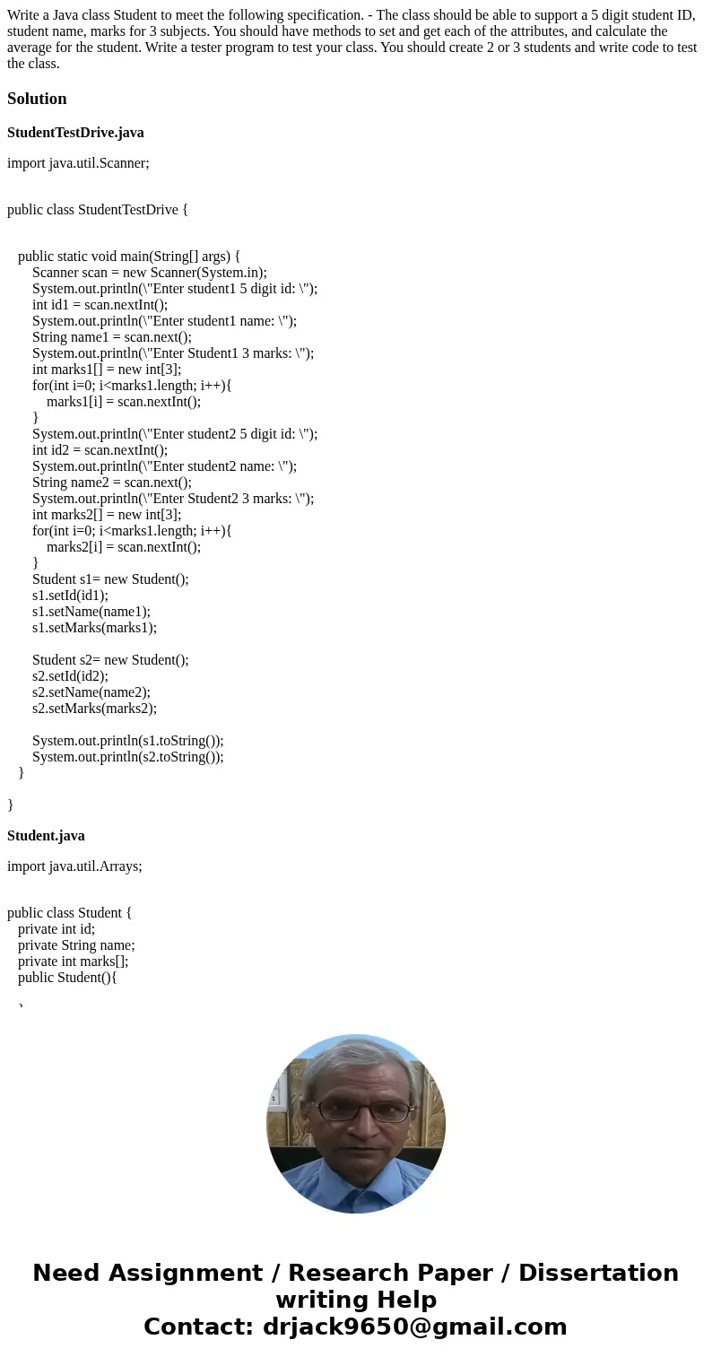 Write a Java class Student to meet the following specification. - The class should be able to support a 5 digit student ID, student name, marks for 3 subjects.  Write a Java class Student to meet the following specification. - The class should be able to support a 5 digit student ID, student name, marks for 3 subjects.
