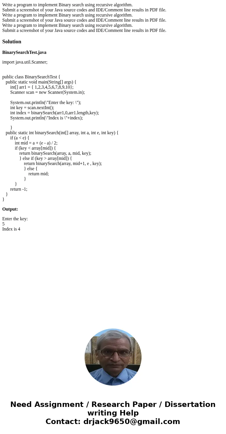 Write a program to implement Binary search using recursive algorithm. Submit a screenshot of your Java source codes and IDE/Comment line results in PDF file. W  Write a program to implement Binary search using recursive algorithm. Submit a screenshot of your Java source codes and IDE/Comment line results in PDF file. W