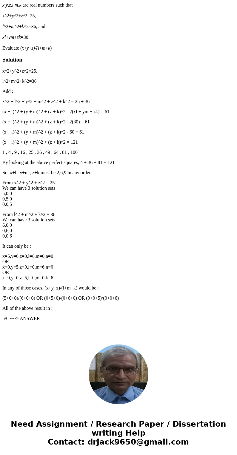  x,y,z,l,m,k are real numbers such that x^2+y^2+z^2=25, l^2+m^2+k^2=36, and xl+ym+zk=30. Evaluate (x+y+z)/(l+m+k)Solutionx^2+y^2+z^2=25, l^2+m^2+k^2=36 Add : x^