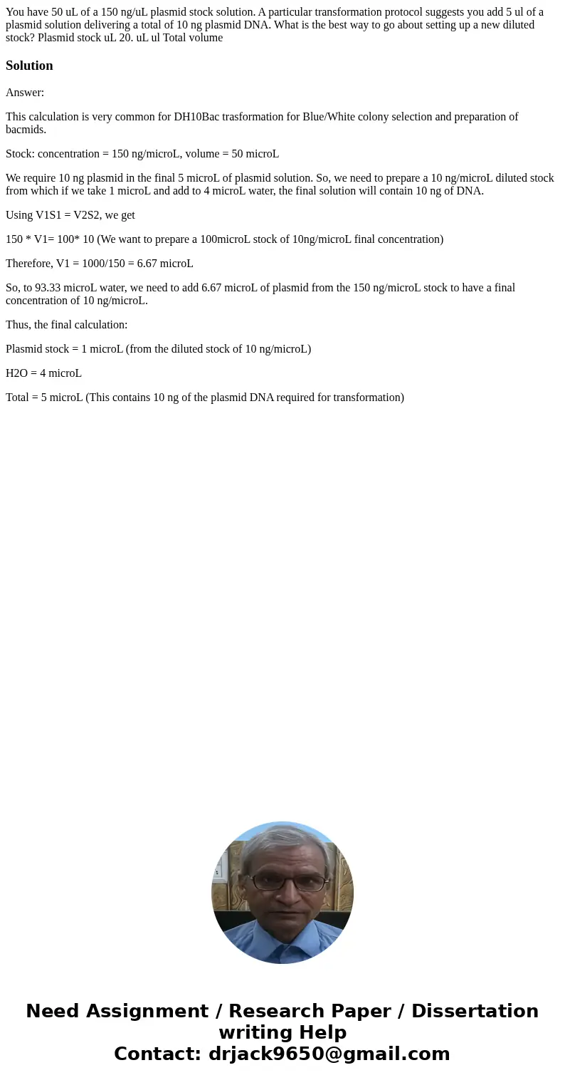 You have 50 uL of a 150 ng/uL plasmid stock solution. A particular transformation protocol suggests you add 5 ul of a plasmid solution delivering a total of 10  You have 50 uL of a 150 ng/uL plasmid stock solution. A particular transformation protocol suggests you add 5 ul of a plasmid solution delivering a total of 10