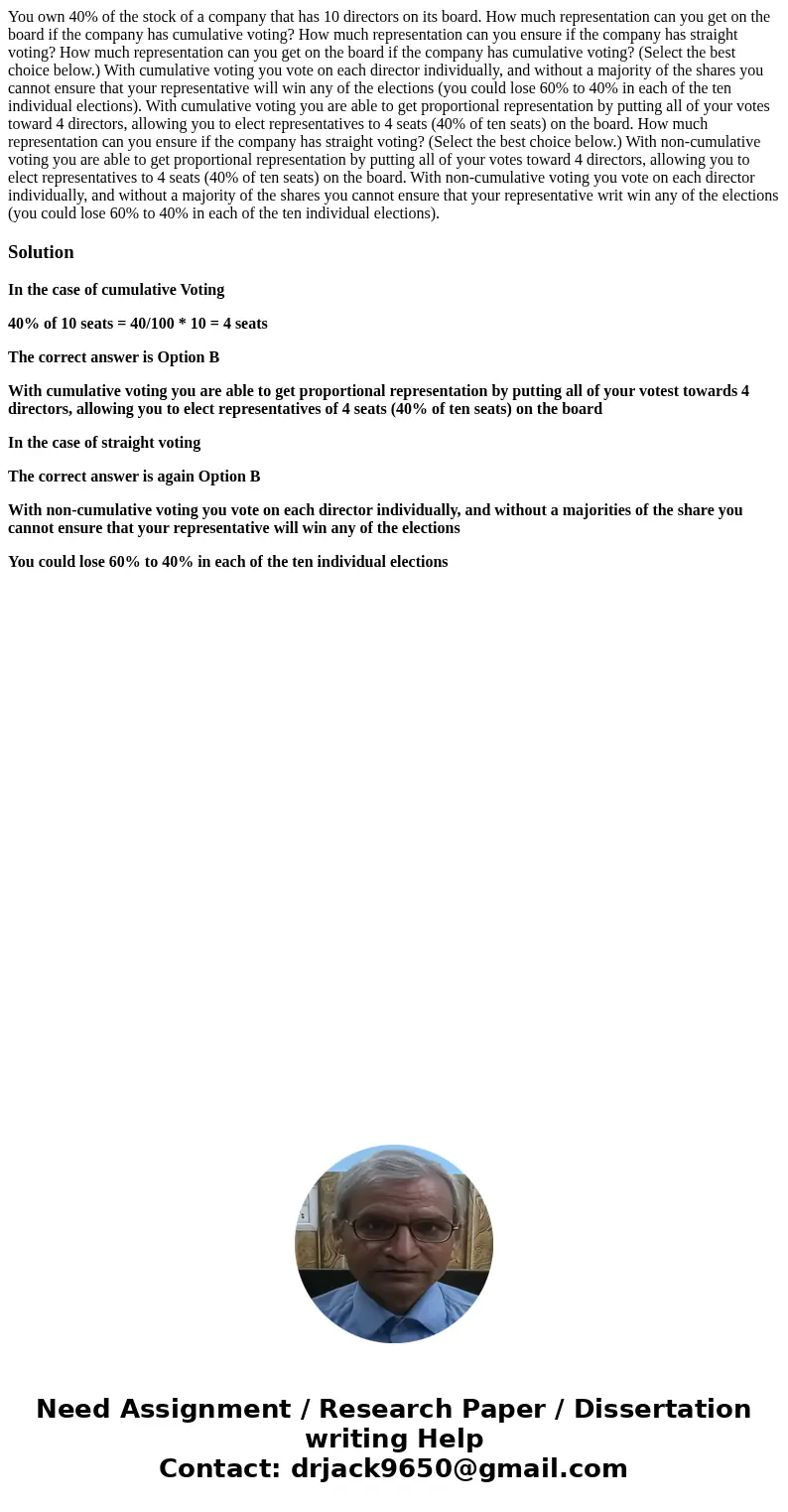 You own 40% of the stock of a company that has 10 directors on its board. How much representation can you get on the board if the company has cumulative voting  You own 40% of the stock of a company that has 10 directors on its board. How much representation can you get on the board if the company has cumulative voting