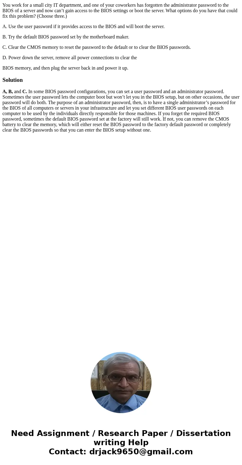 You work for a small city IT department, and one of your coworkers has forgotten the administrator password to the BIOS of a server and now can’t gain access to You work for a small city IT department, and one of your coworkers has forgotten the administrator password to the BIOS of a server and now can’t gain access to
