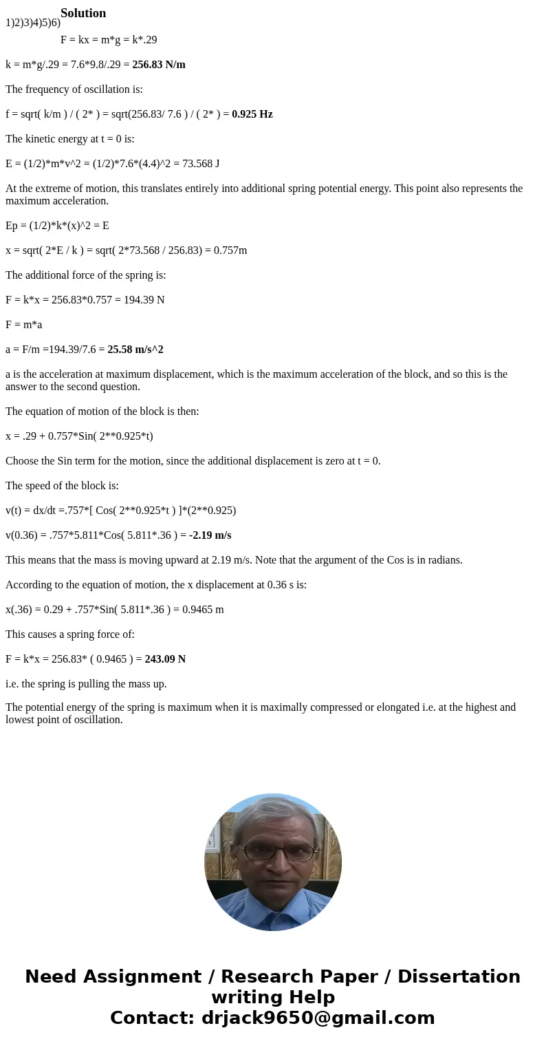 1) 2) 3) 4) 5) 6)SolutionF = kx = m*g = k*.29 k = m*g/.29 = 7.6*9.8/.29 = 256.83 N/m The frequency of oscillation is: f = sqrt( k/m ) / ( 2* ) = sqrt(256.83/ 7  1) 2) 3) 4) 5) 6)SolutionF = kx = m*g = k*.29 k = m*g/.29 = 7.6*9.8/.29 = 256.83 N/m The frequency of oscillation is: f = sqrt( k/m ) / ( 2* ) = sqrt(256.83/ 7