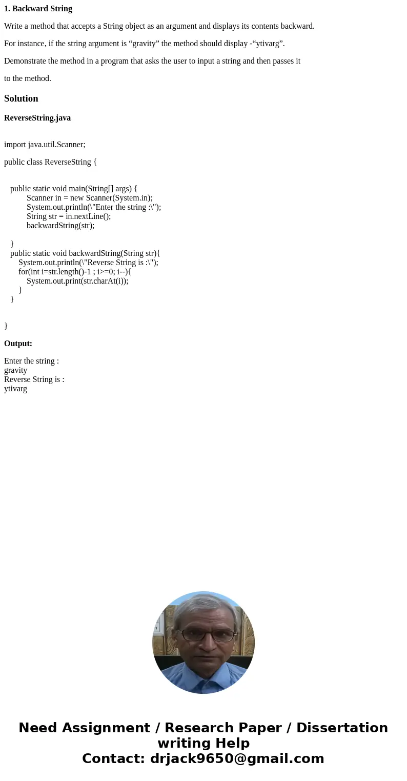 1. Backward String Write a method that accepts a String object as an argument and displays its contents backward. For instance, if the string argument is “gravi 1. Backward String Write a method that accepts a String object as an argument and displays its contents backward. For instance, if the string argument is “gravi