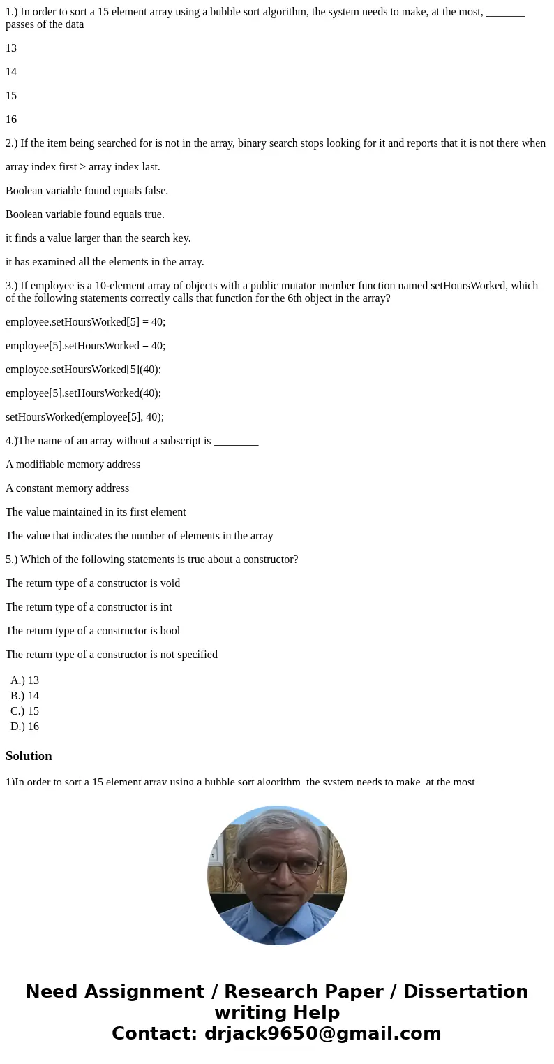 1.) In order to sort a 15 element array using a bubble sort algorithm, the system needs to make, at the most, _______ passes of the data 13 14 15 16 2.) If the 