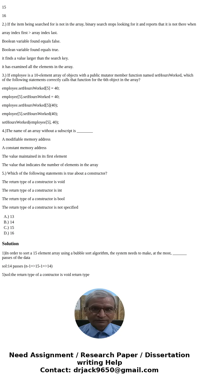 1.) In order to sort a 15 element array using a bubble sort algorithm, the system needs to make, at the most, _______ passes of the data 13 14 15 16 2.) If the 