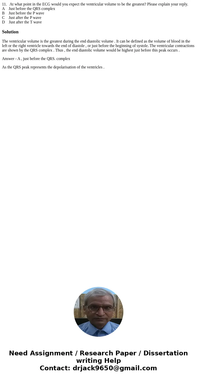 11. At what point in the ECG would you expect the ventricular volume to be the greatest? Please explain your reply. A Just before the QRS complex B Just before 