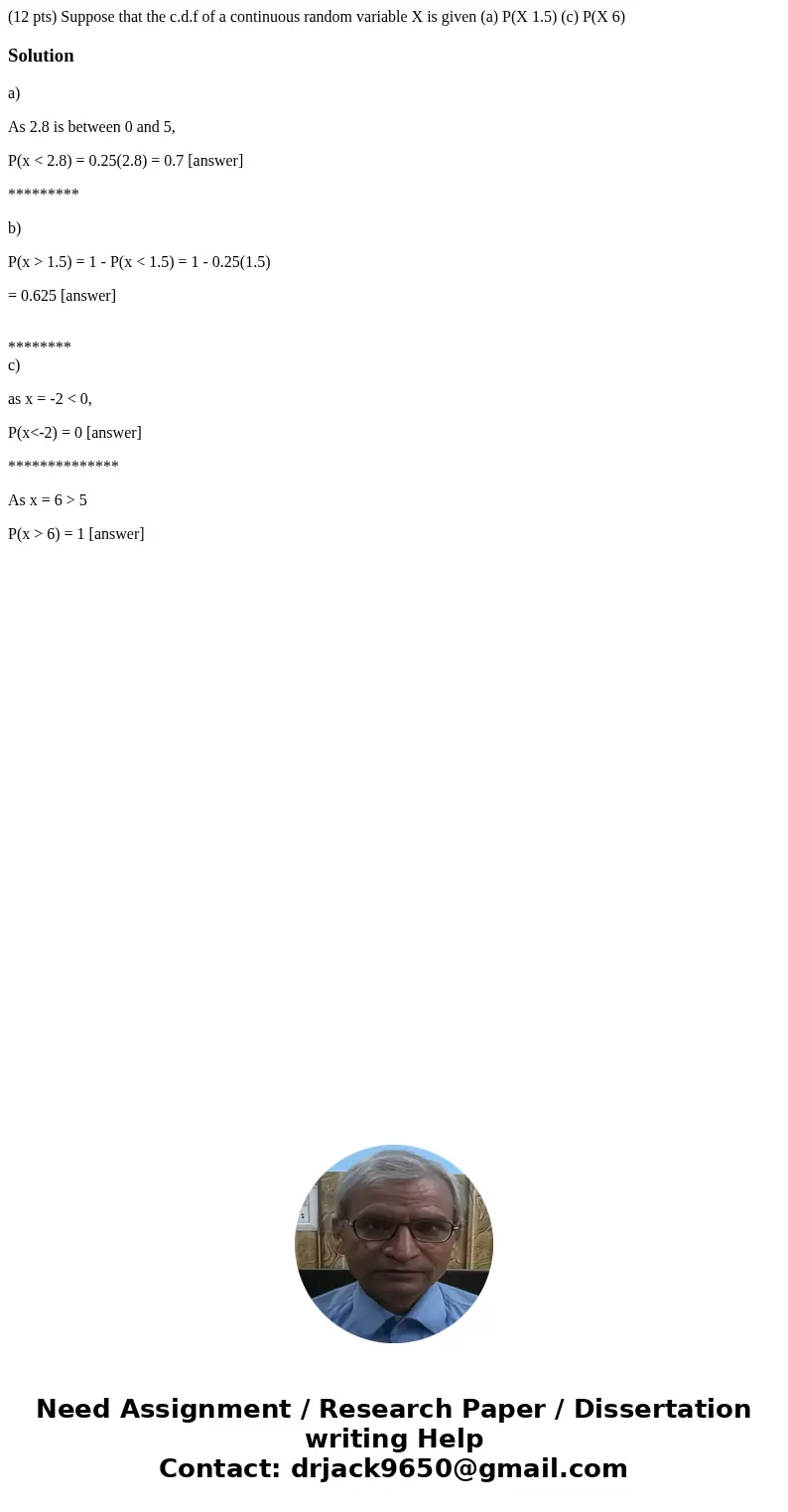 (12 pts) Suppose that the c.d.f of a continuous random variable X is given (a) P(X 1.5) (c) P(X 6) Solutiona) As 2.8 is between 0 and 5, P(x < 2.8) = 0.25(2  (12 pts) Suppose that the c.d.f of a continuous random variable X is given (a) P(X 1.5) (c) P(X 6) Solutiona) As 2.8 is between 0 and 5, P(x < 2.8) = 0.25(2