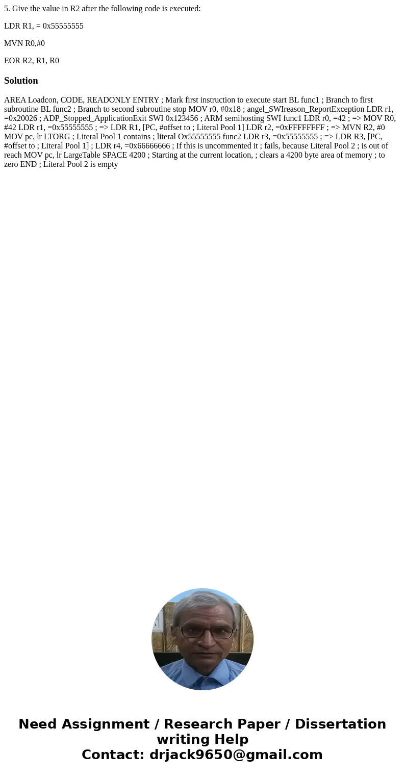 5. Give the value in R2 after the following code is executed: LDR R1, = 0x55555555 MVN R0,#0 EOR R2, R1, R0Solution AREA Loadcon, CODE, READONLY ENTRY ; Mark fi